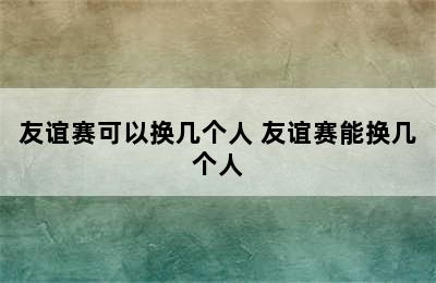 友谊赛可以换几个人 友谊赛能换几个人